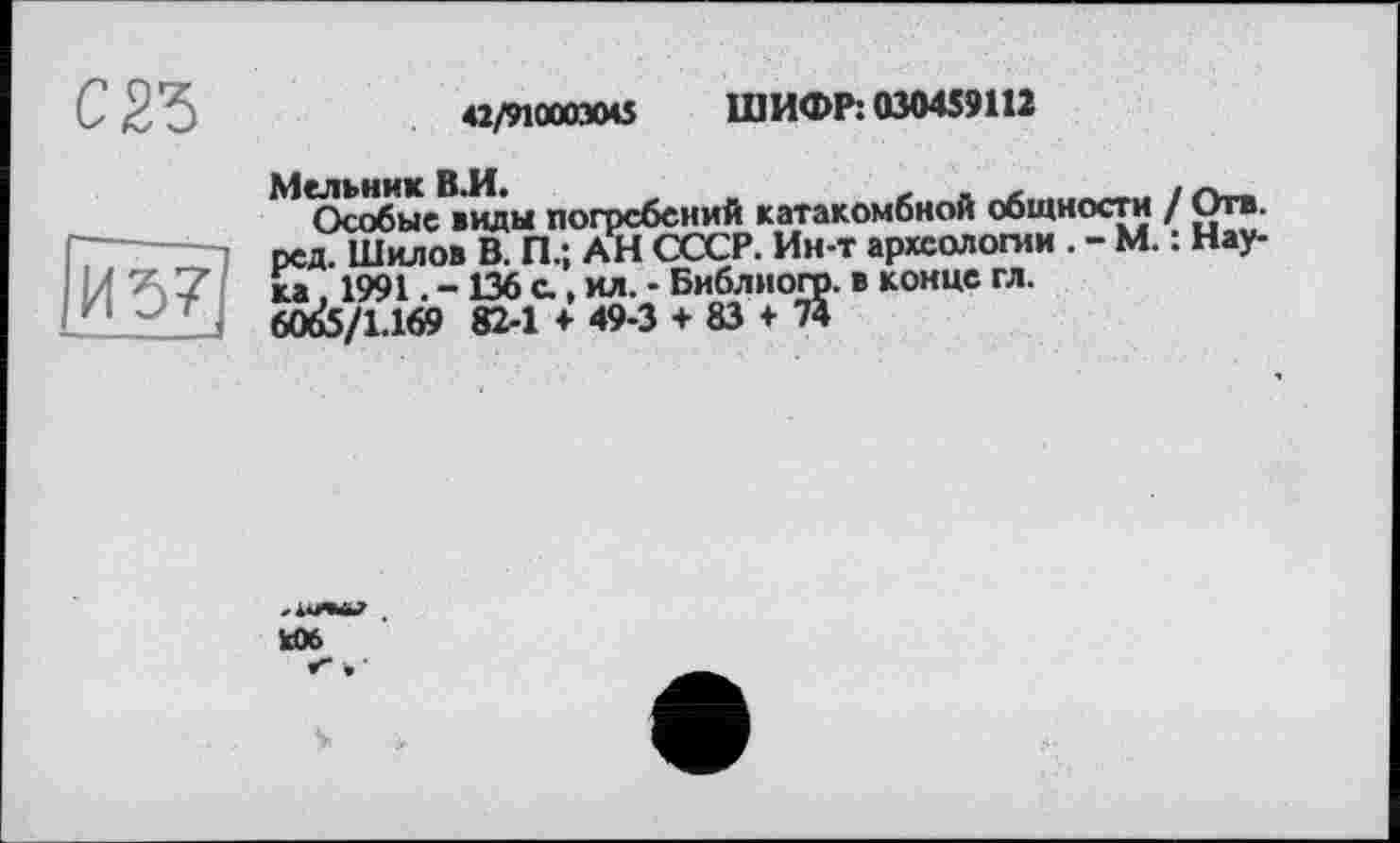 ﻿С2Ъ
Ійзт?
42/910003045 ШИФР: 030459П2
Мельник В.И. „	, . г ________. гу.
Особые виды погребений катакомбной общности / О™-ред. Шилов В. П.; АН СССР. Ин-т археологии . - М. : Наука 1991. -136 с, ил. - Библиогр. в конце гл.
60^5/1.169 82-1 + 49-3 + 83 + 7*
И»
V.